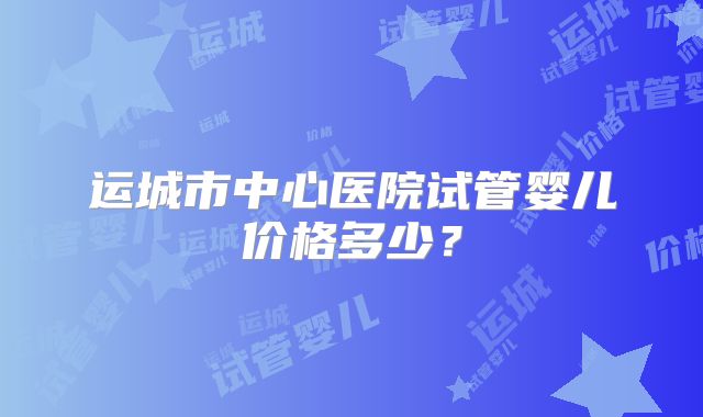 运城市中心医院试管婴儿价格多少？
