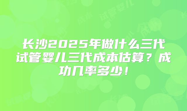 长沙2025年做什么三代试管婴儿三代成本估算?成功几率多少!