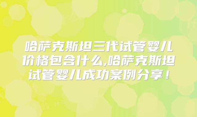 哈萨克斯坦三代试管婴儿价格包含什么,哈萨克斯坦试管婴儿成功案例分享！