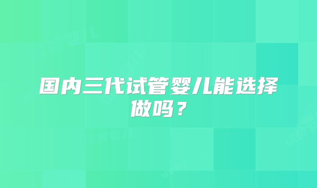 国内三代试管婴儿能选择做吗？