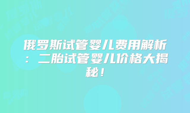 俄罗斯试管婴儿费用解析：二胎试管婴儿价格大揭秘！