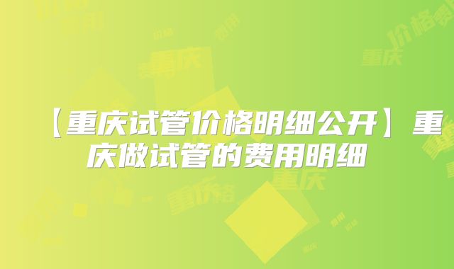 【重庆试管价格明细公开】重庆做试管的费用明细