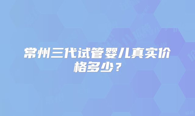 常州三代试管婴儿真实价格多少？
