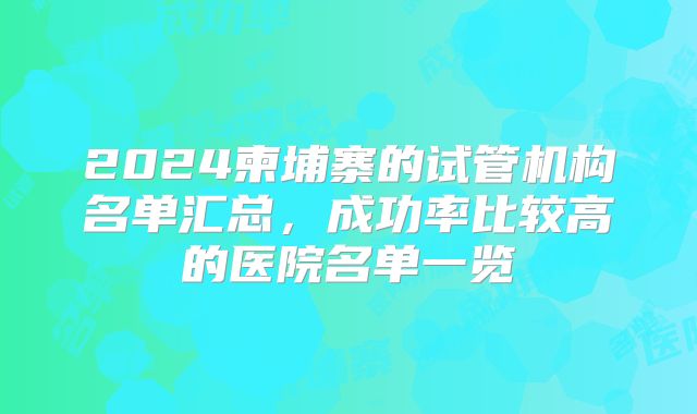 2024柬埔寨的试管机构名单汇总，成功率比较高的医院名单一览