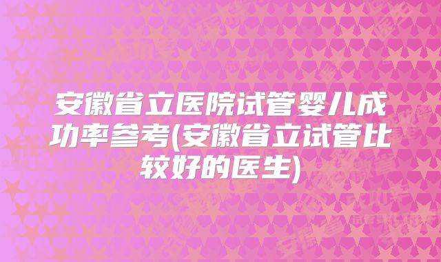 安徽省立医院试管婴儿成功率参考(安徽省立试管比较好的医生)
