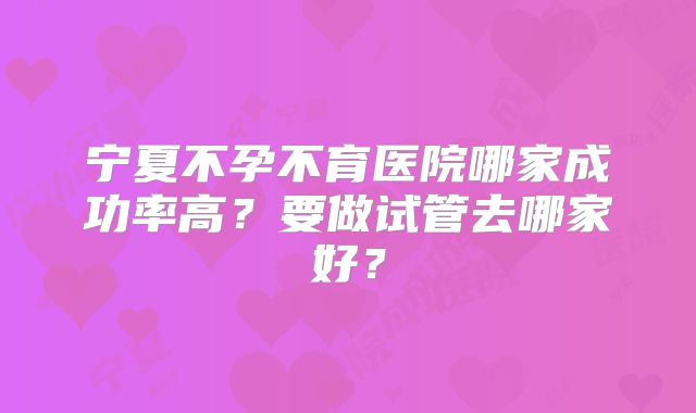 宁夏不孕不育医院哪家成功率高？要做试管去哪家好？