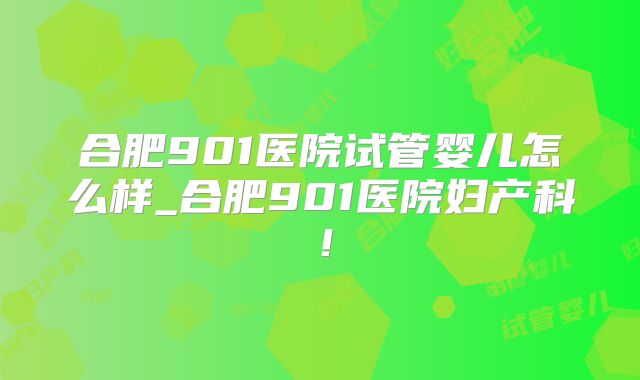 合肥901医院试管婴儿怎么样_合肥901医院妇产科!