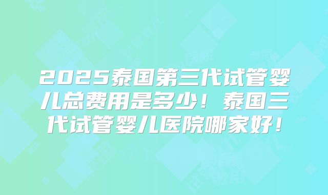 2025泰国第三代试管婴儿总费用是多少!泰国三代试管婴儿医院哪家好!