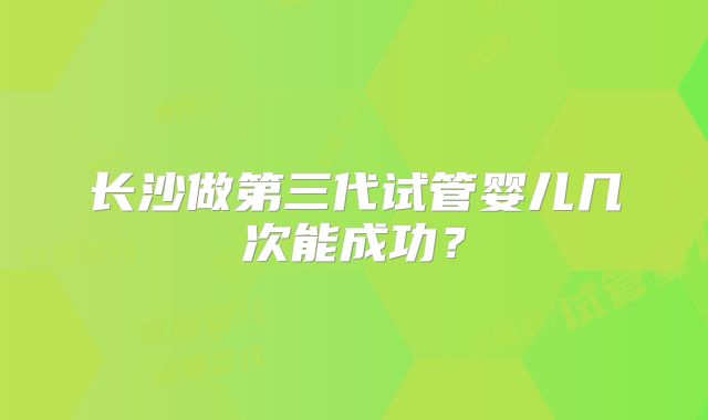 长沙做第三代试管婴儿几次能成功?