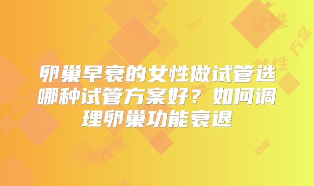 卵巢早衰的女性做试管选哪种试管方案好?如何调理卵巢功能衰退