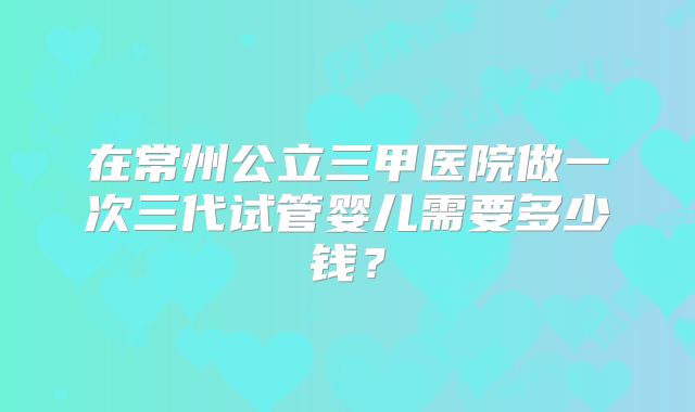 在常州公立三甲医院做一次三代试管婴儿需要多少钱？