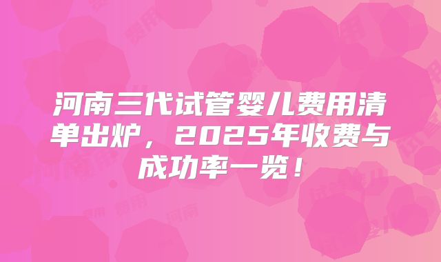 河南三代试管婴儿费用清单出炉,2025年收费与成功率一览!