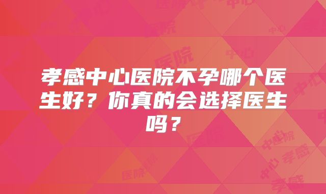 孝感中心医院不孕哪个医生好?你真的会选择医生吗?
