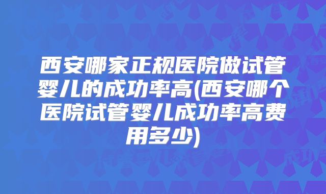 西安哪家正规医院做试管婴儿的成功率高(西安哪个医院试管婴儿成功率高费用多少)