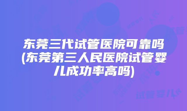 东莞三代试管医院可靠吗(东莞第三人民医院试管婴儿成功率高吗)