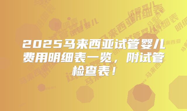 2025马来西亚试管婴儿费用明细表一览,附试管检查表!