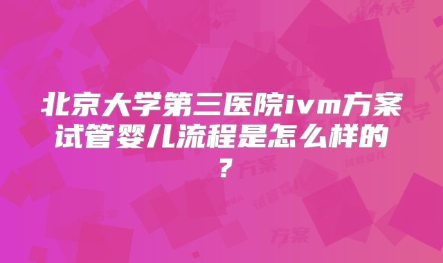 北京大学第三医院ivm方案试管婴儿流程是怎么样的?