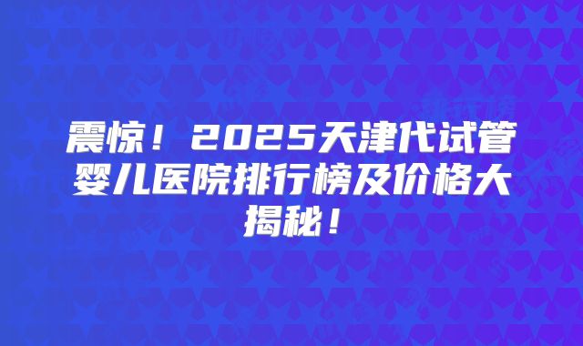震惊!2025天津代试管婴儿医院排行榜及价格大揭秘!