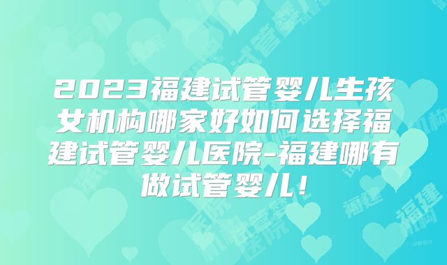 2023福建试管婴儿生孩女机构哪家好如何选择福建试管婴儿医院-福建哪有做试管婴儿！