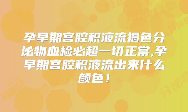 孕早期宫腔积液流褐色分泌物血检必超一切正常,孕早期宫腔积液流出来什么颜色！