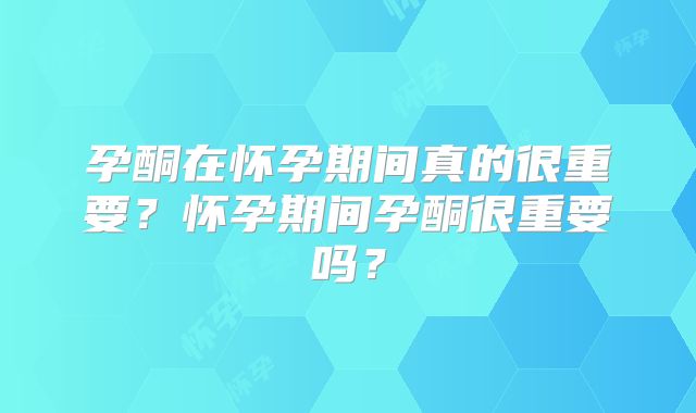 孕酮在怀孕期间真的很重要?怀孕期间孕酮很重要吗?