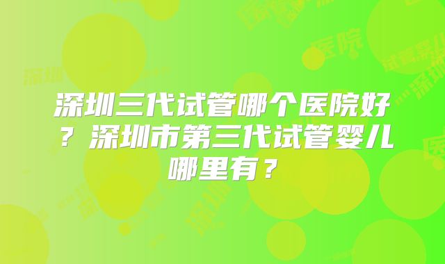 深圳三代试管哪个医院好?深圳市第三代试管婴儿哪里有?