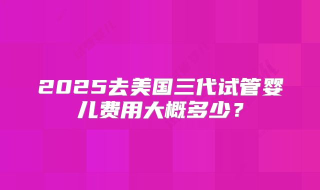 2025去美国三代试管婴儿费用大概多少?