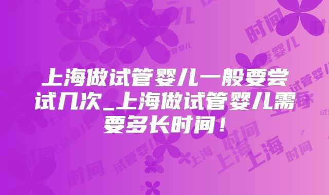上海做试管婴儿一般要尝试几次_上海做试管婴儿需要多长时间!