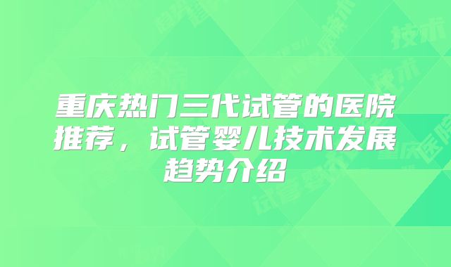 重庆热门三代试管的医院推荐，试管婴儿技术发展趋势介绍