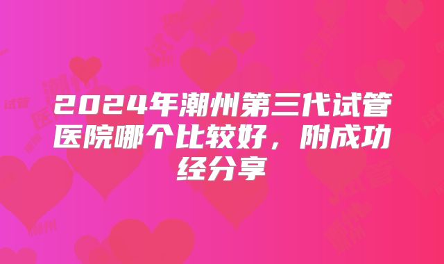 2024年潮州第三代试管医院哪个比较好,附成功经分享
