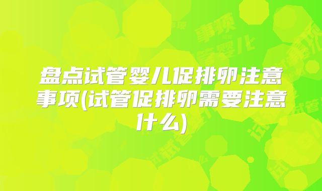 盘点试管婴儿促排卵注意事项(试管促排卵需要注意什么)