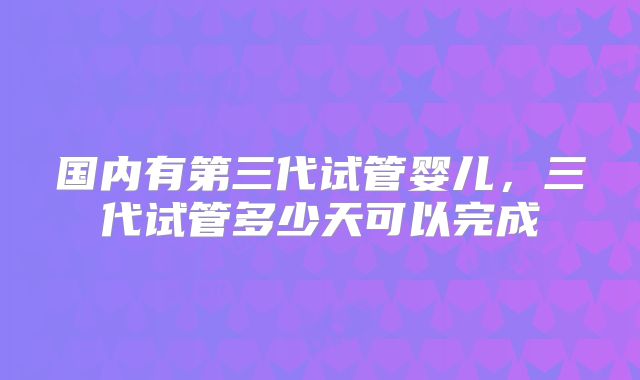 国内有第三代试管婴儿，三代试管多少天可以完成