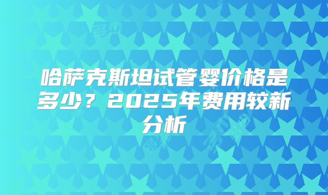 哈萨克斯坦试管婴价格是多少？2025年费用较新分析