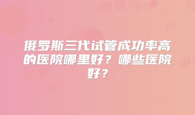 俄罗斯三代试管成功率高的医院哪里好？哪些医院好？
