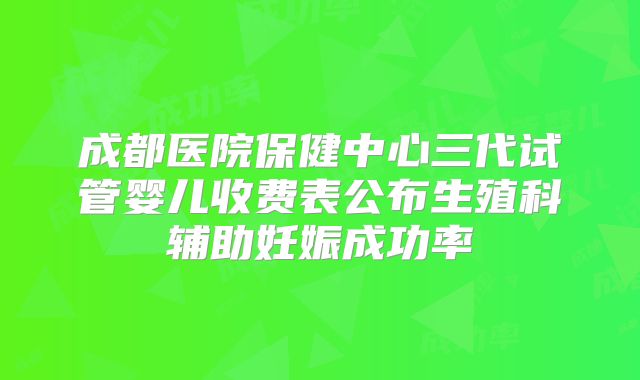 成都医院保健中心三代试管婴儿收费表公布生殖科辅助妊娠成功率