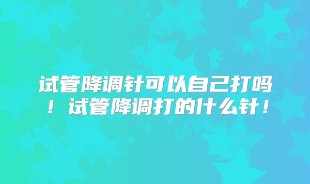 试管降调针可以自己打吗！试管降调打的什么针！