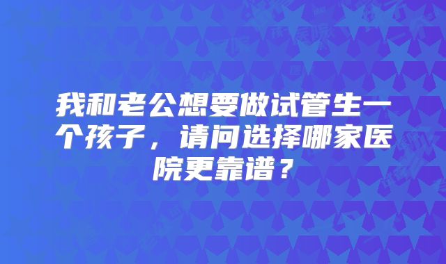 我和老公想要做试管生一个孩子,请问选择哪家医院更靠谱?