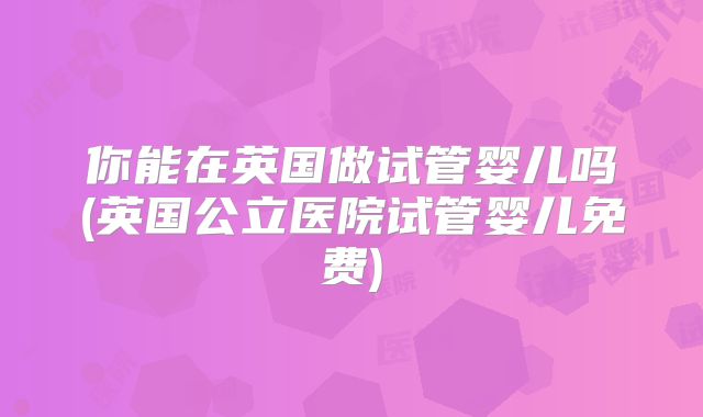 你能在英国做试管婴儿吗(英国公立医院试管婴儿免费)