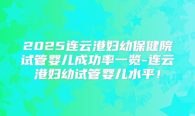 2025连云港妇幼保健院试管婴儿成功率一览-连云港妇幼试管婴儿水平!