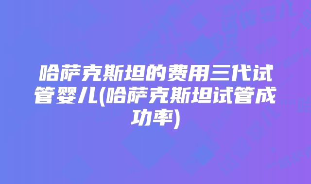 哈萨克斯坦的费用三代试管婴儿(哈萨克斯坦试管成功率)