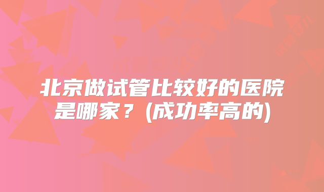 北京做试管比较好的医院是哪家？(成功率高的)