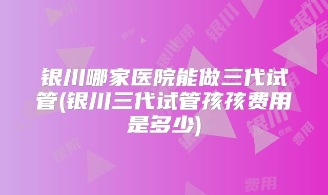 银川哪家医院能做三代试管(银川三代试管孩孩费用是多少)
