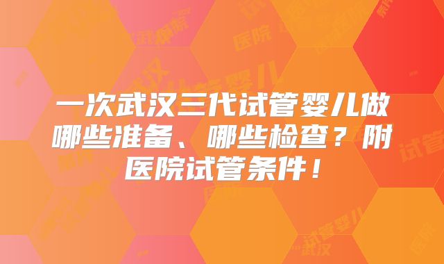 一次武汉三代试管婴儿做哪些准备、哪些检查？附医院试管条件！