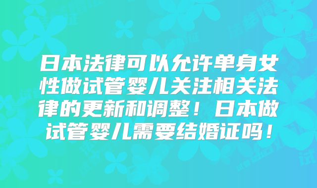 日本法律可以允许单身女性做试管婴儿关注相关法律的更新和调整！日本做试管婴儿需要结婚证吗！