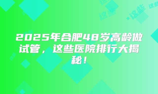 2025年合肥48岁高龄做试管,这些医院排行大揭秘!