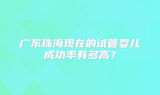 广东珠海现在的试管婴儿成功率有多高?