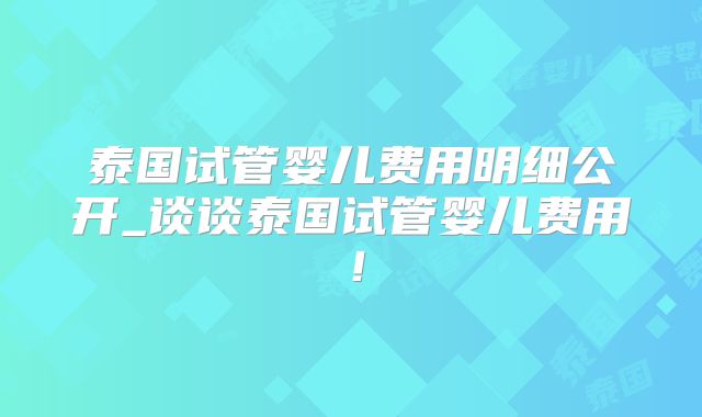 泰国试管婴儿费用明细公开_谈谈泰国试管婴儿费用!