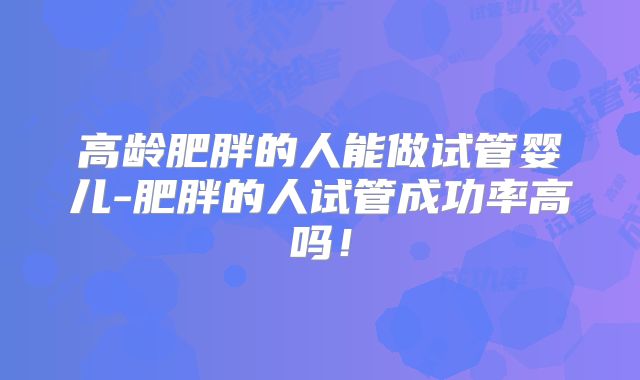 高龄肥胖的人能做试管婴儿-肥胖的人试管成功率高吗！
