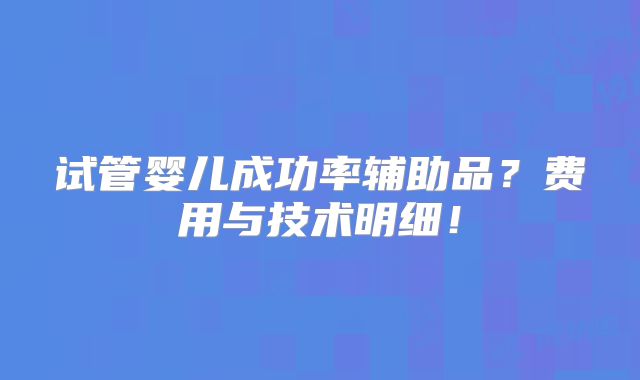 试管婴儿成功率辅助品?费用与技术明细!