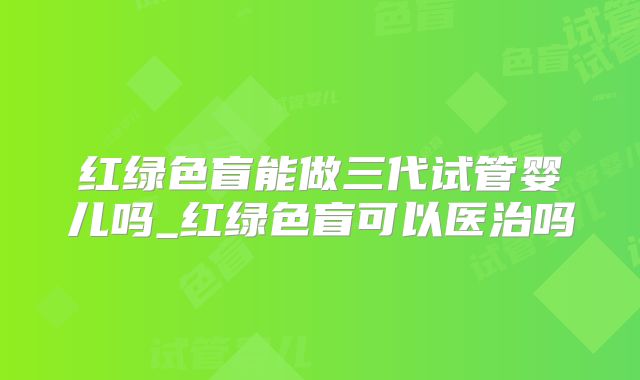 红绿色盲能做三代试管婴儿吗_红绿色盲可以医治吗